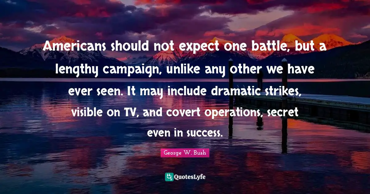 Americans should not expect one battle, but a lengthy campaign, unlike any other we have ever seen. It may include dramatic strikes, visible on TV, and covert operations, secret even in success.
