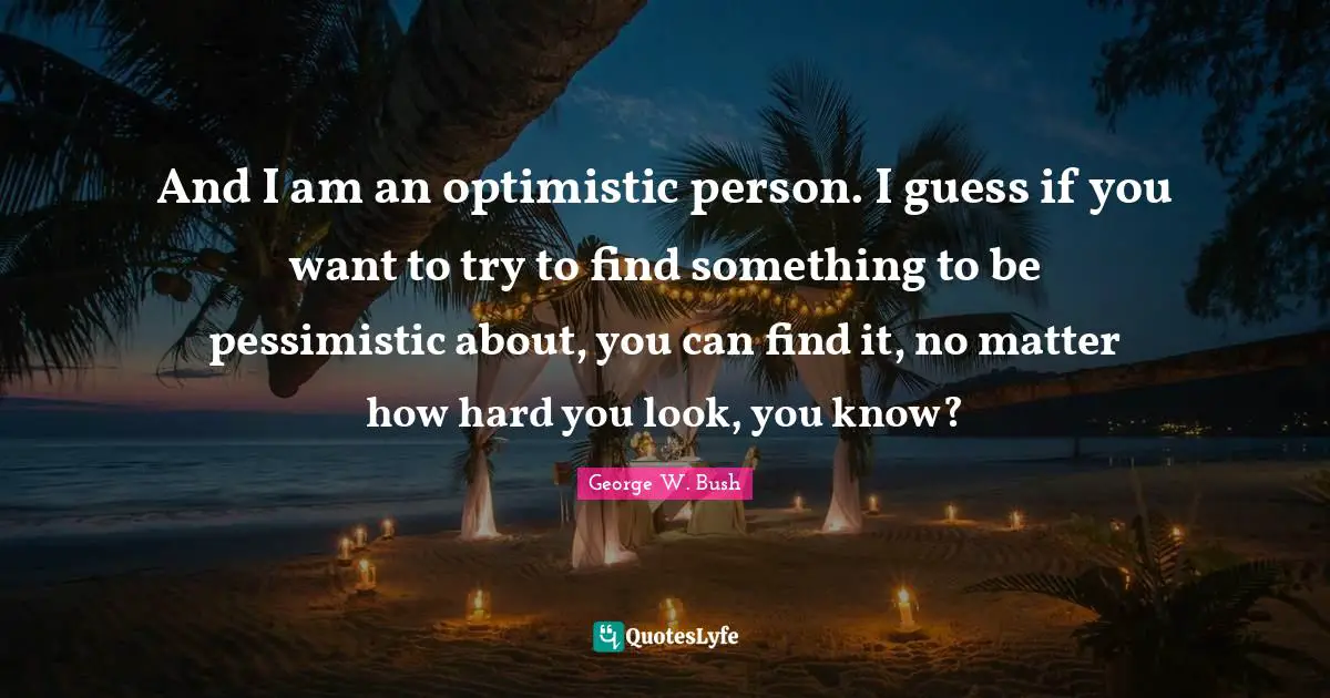 And I am an optimistic person. I guess if you want to try to find something to be pessimistic about, you can find it, no matter how hard you look, you know?