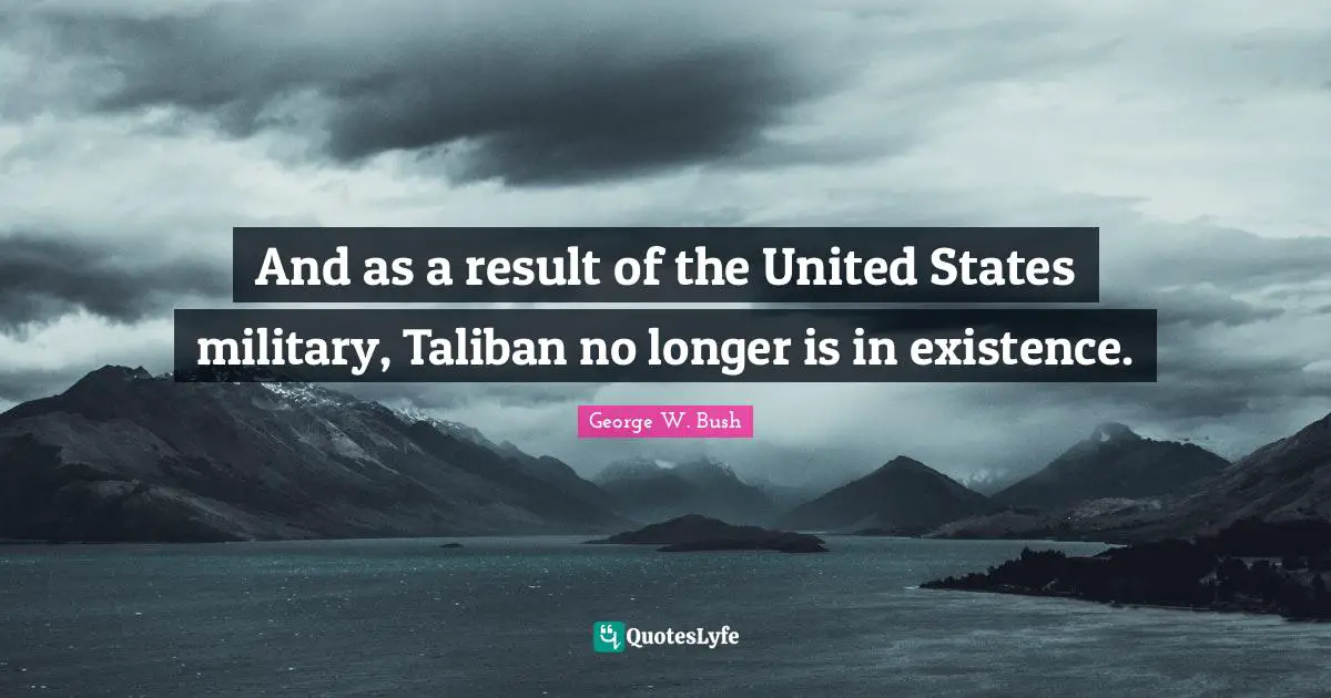 And as a result of the United States military, Taliban no longer is in existence.