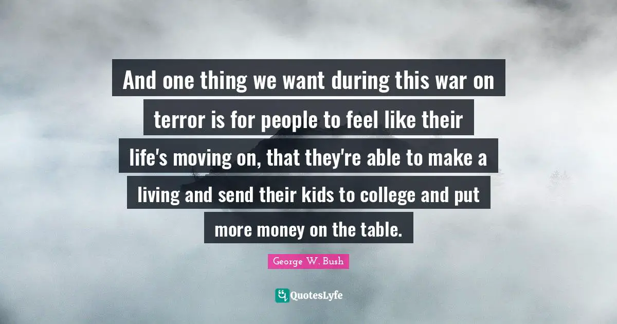And one thing we want during this war on terror is for people to feel like their life's moving on, that they're able to make a living and send their kids to college and put more money on the table.