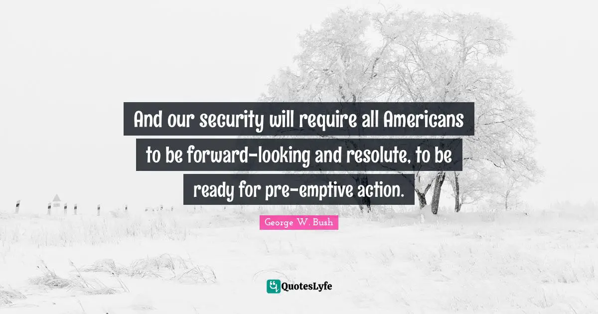 And our security will require all Americans to be forward-looking and resolute, to be ready for pre-emptive action.