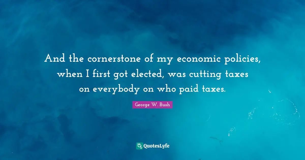And the cornerstone of my economic policies, when I first got elected, was cutting taxes on everybody on who paid taxes.
