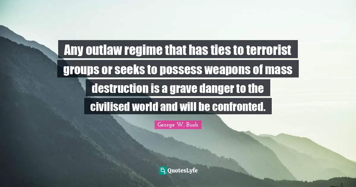 Any outlaw regime that has ties to terrorist groups or seeks to possess weapons of mass destruction is a grave danger to the civilised world and will be confronted.