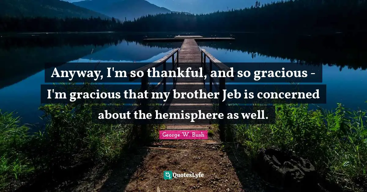 Anyway, I'm so thankful, and so gracious - I'm gracious that my brother Jeb is concerned about the hemisphere as well.
