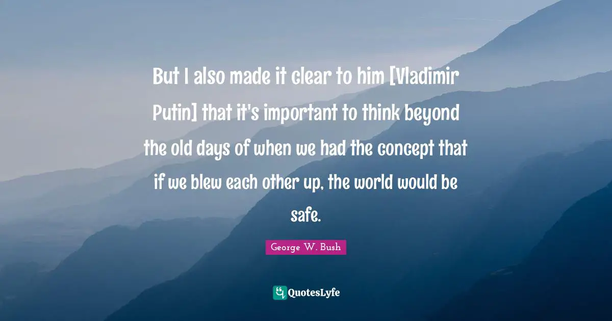 But I also made it clear to him [Vladimir Putin] that it's important to think beyond the old days of when we had the concept that if we blew each other up, the world would be safe.