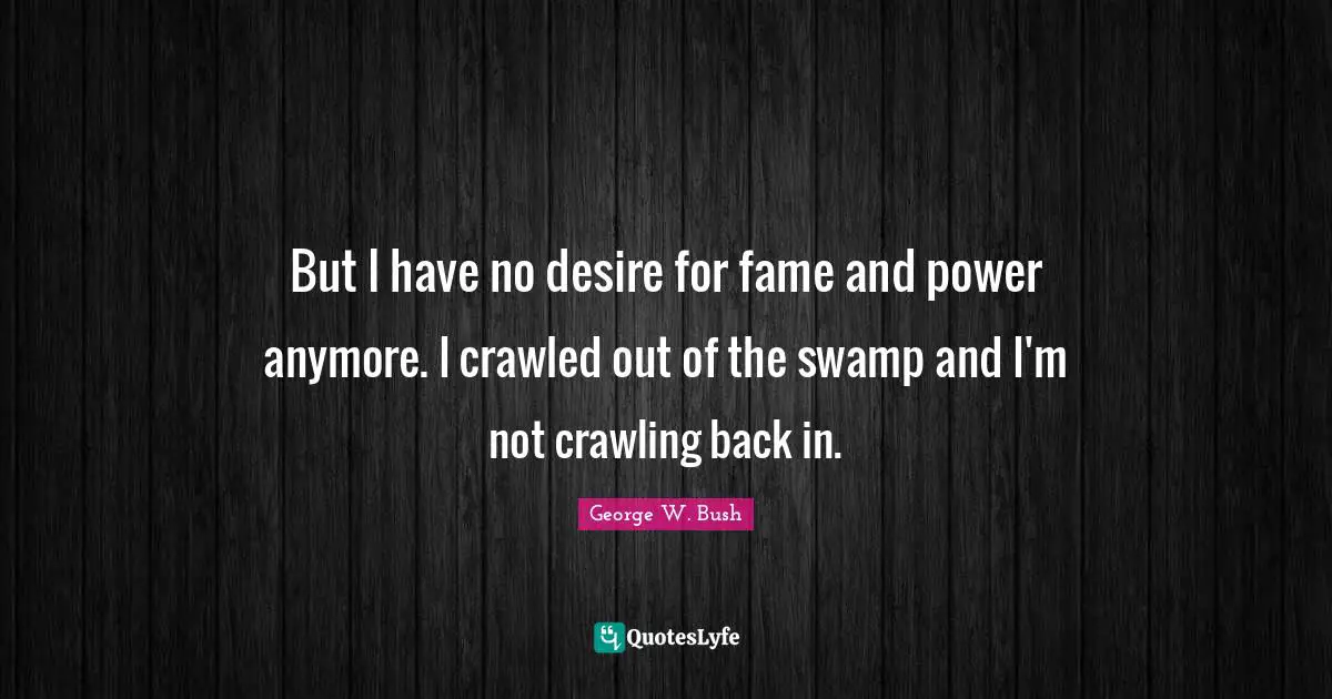 But I have no desire for fame and power anymore. I crawled out of the swamp and I'm not crawling back in.