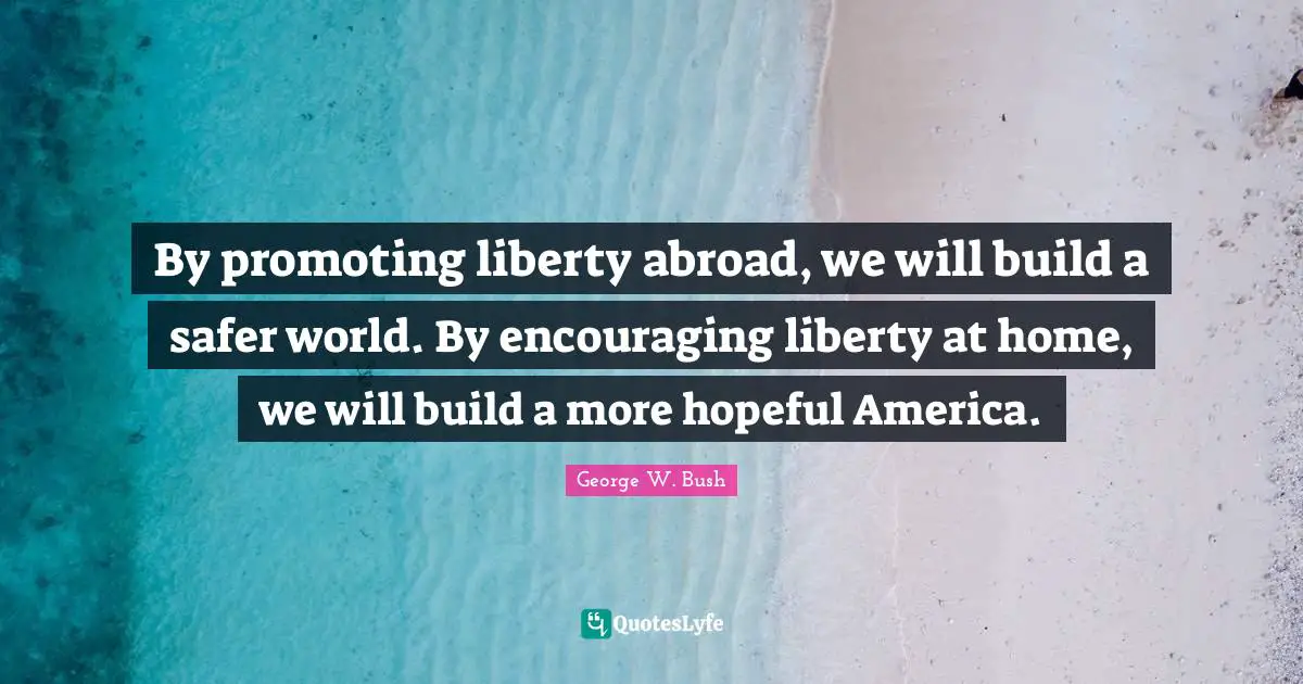 By promoting liberty abroad, we will build a safer world. By encouraging liberty at home, we will build a more hopeful America.