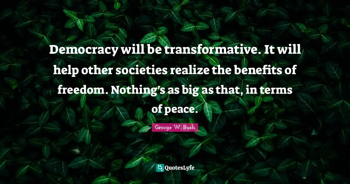 Democracy will be transformative. It will help other societies realize the benefits of freedom. Nothing's as big as that, in terms of peace.