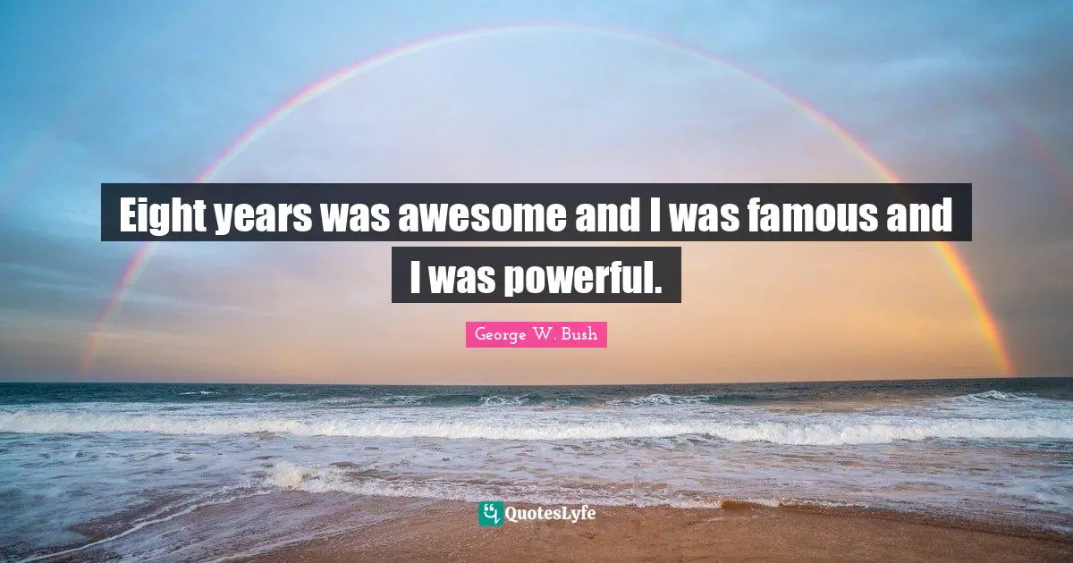 Eight years was awesome and I was famous and I was powerful.