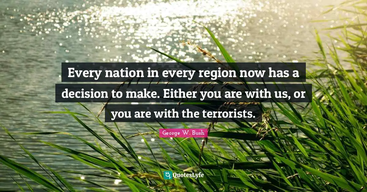 Every nation in every region now has a decision to make. Either you are with us, or you are with the terrorists.