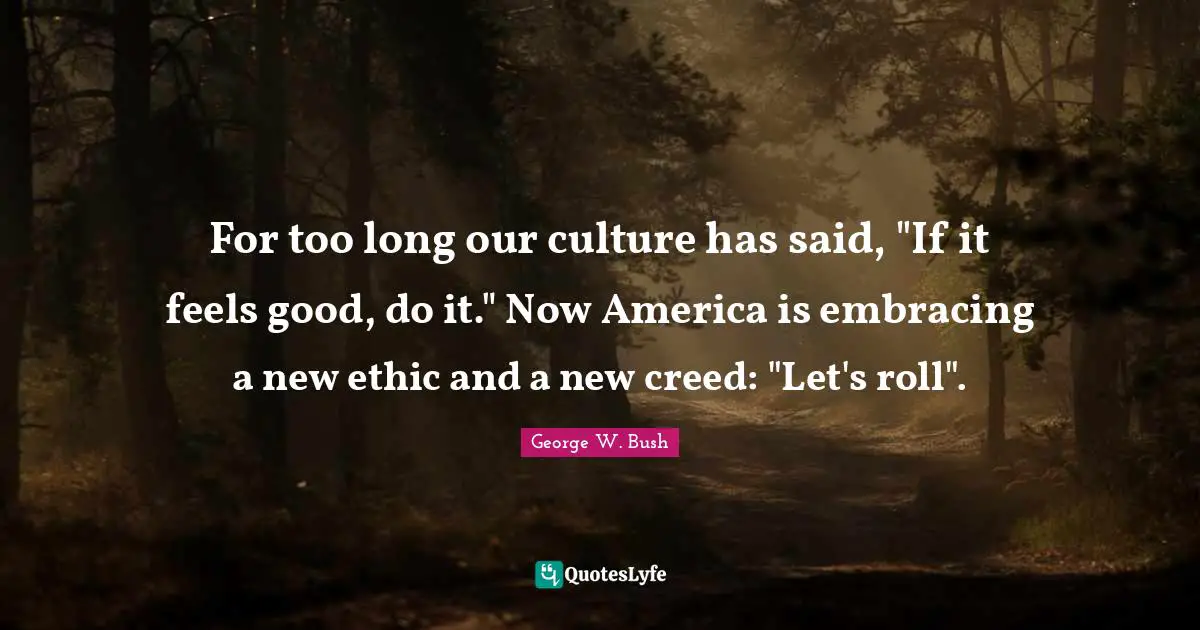 For too long our culture has said, "If it feels good, do it." Now America is embracing a new ethic and a new creed: "Let's roll".