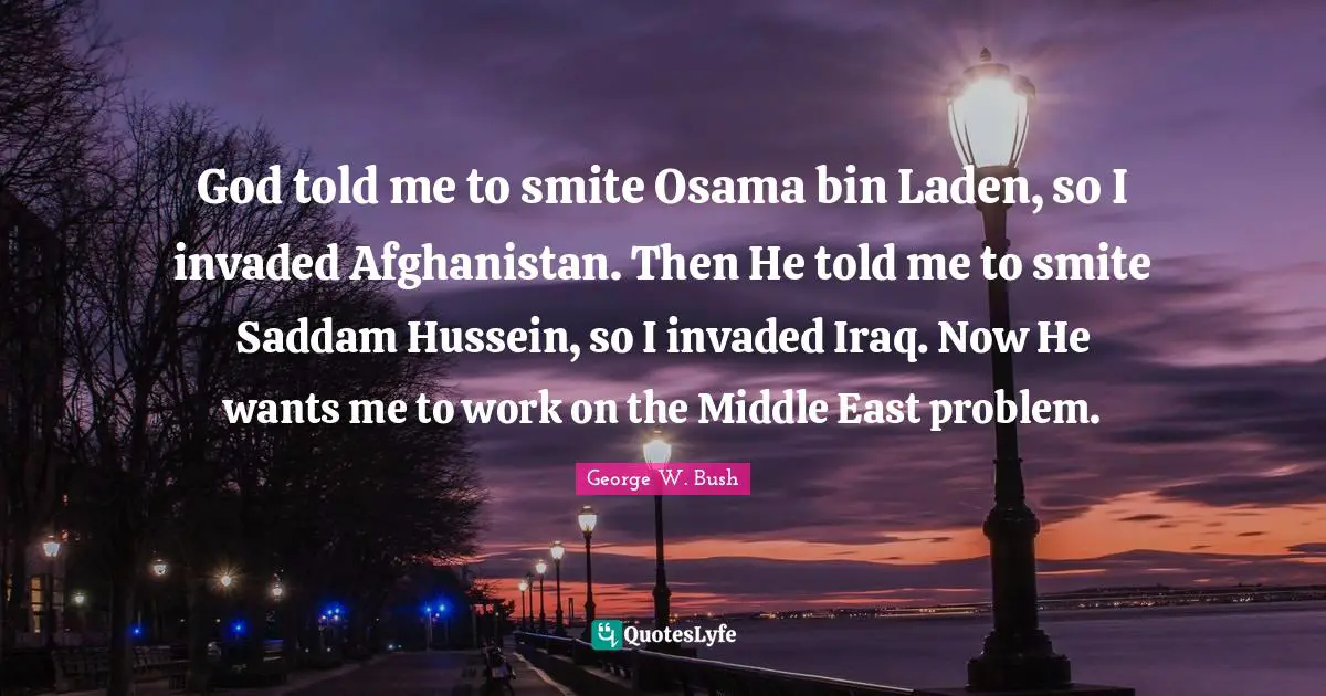 God told me to smite Osama bin Laden, so I invaded Afghanistan. Then He told me to smite Saddam Hussein, so I invaded Iraq. Now He wants me to work on the Middle East problem.