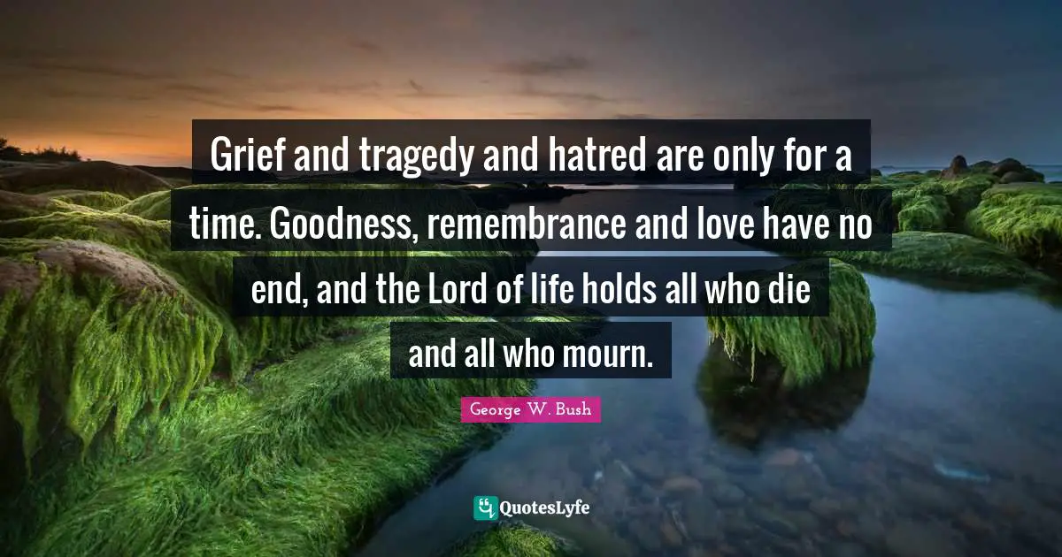 Grief and tragedy and hatred are only for a time. Goodness, remembrance and love have no end, and the Lord of life holds all who die and all who mourn.