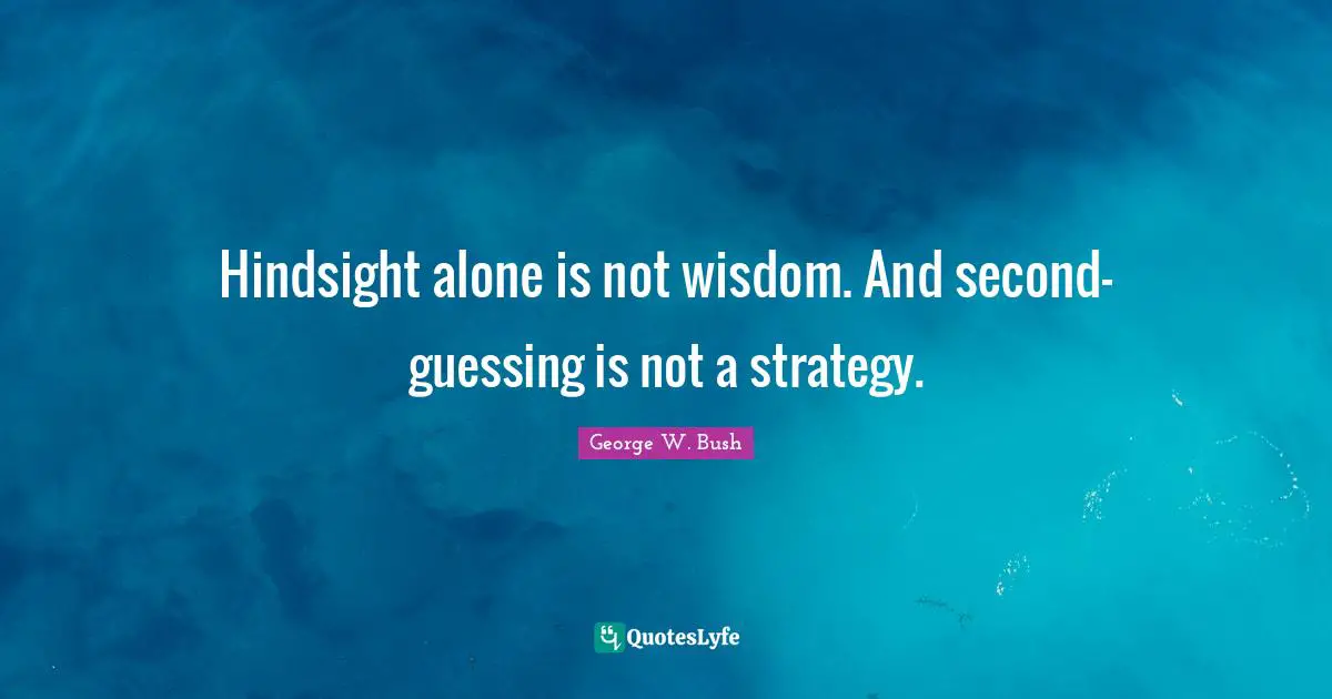 Hindsight alone is not wisdom. And second-guessing is not a strategy.