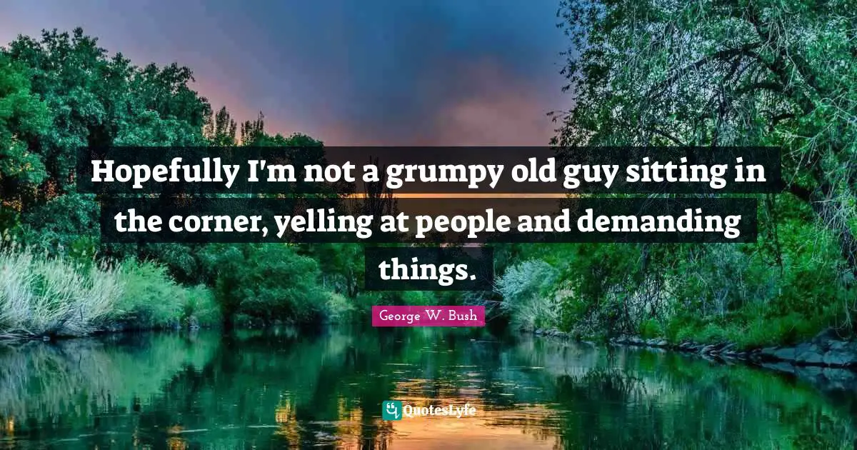 Hopefully I'm not a grumpy old guy sitting in the corner, yelling at people and demanding things.