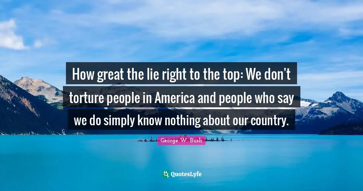 How great the lie right to the top: We don't torture people in America and people who say we do simply know nothing about our country.
