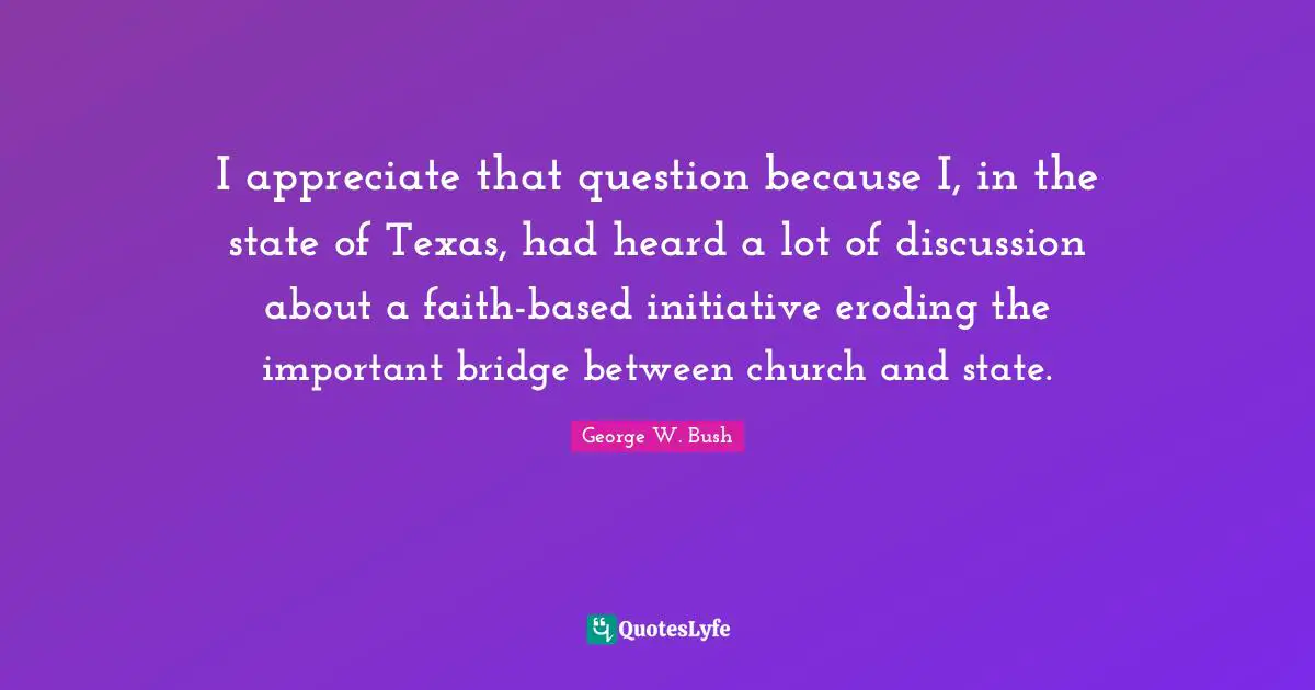 I appreciate that question because I, in the state of Texas, had heard a lot of discussion about a faith-based initiative eroding the important bridge between church and state.