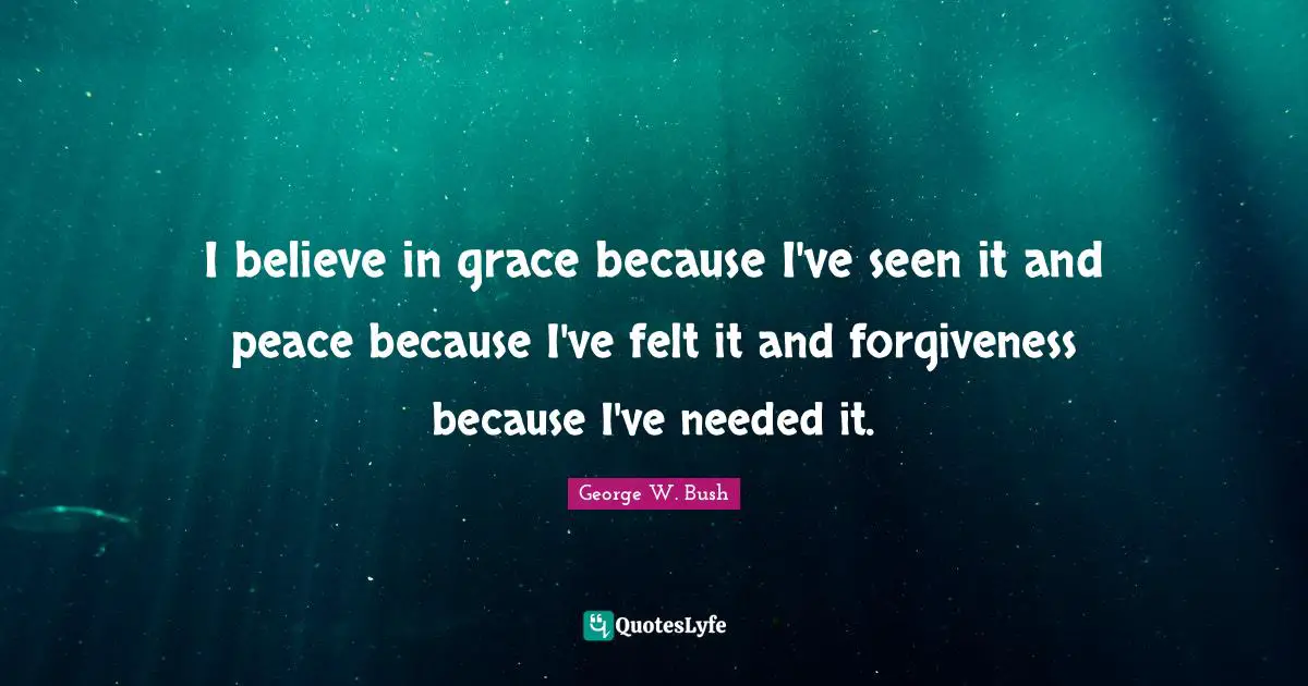 I believe in grace because I've seen it and peace because I've felt it and forgiveness because I've needed it.