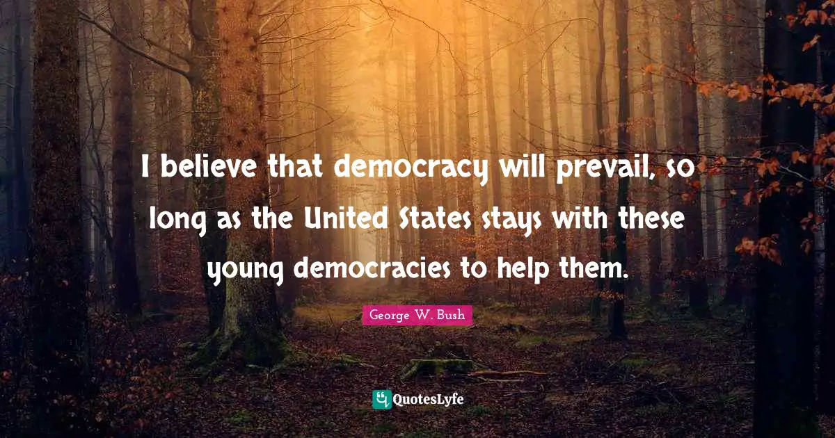 I believe that democracy will prevail, so long as the United States stays with these young democracies to help them.