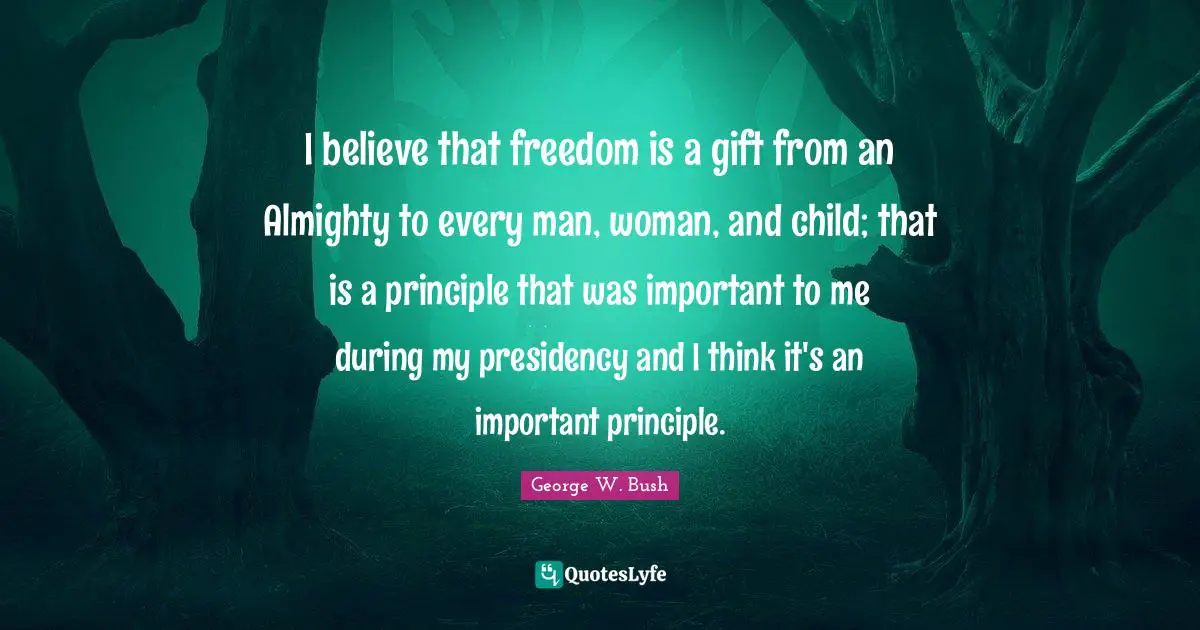 I believe that freedom is a gift from an Almighty to every man, woman, and child; that is a principle that was important to me during my presidency and I think it's an important principle.