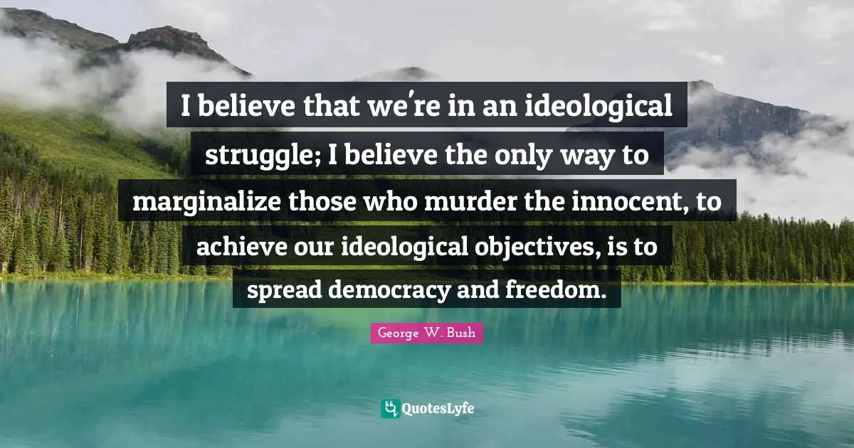 I believe that we're in an ideological struggle; I believe the only way to marginalize those who murder the innocent, to achieve our ideological objectives, is to spread democracy and freedom.