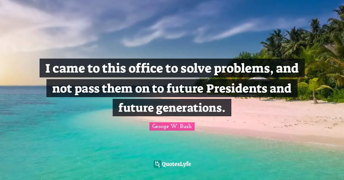 I came to this office to solve problems, and not pass them on to future Presidents and future generations.