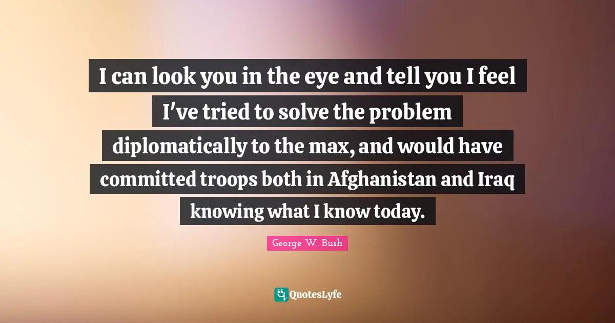 I can look you in the eye and tell you I feel I've tried to solve the problem diplomatically to the max, and would have committed troops both in Afghanistan and Iraq knowing what I know today.