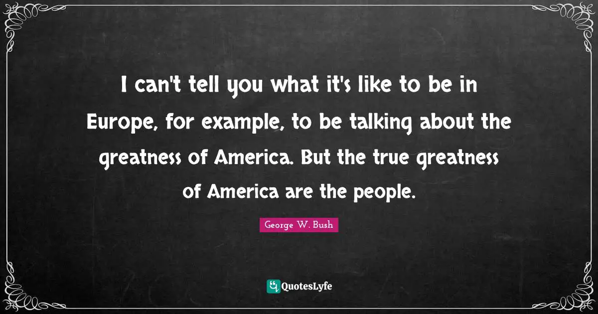 I can't tell you what it's like to be in Europe, for example, to be talking about the greatness of America. But the true greatness of America are the people.