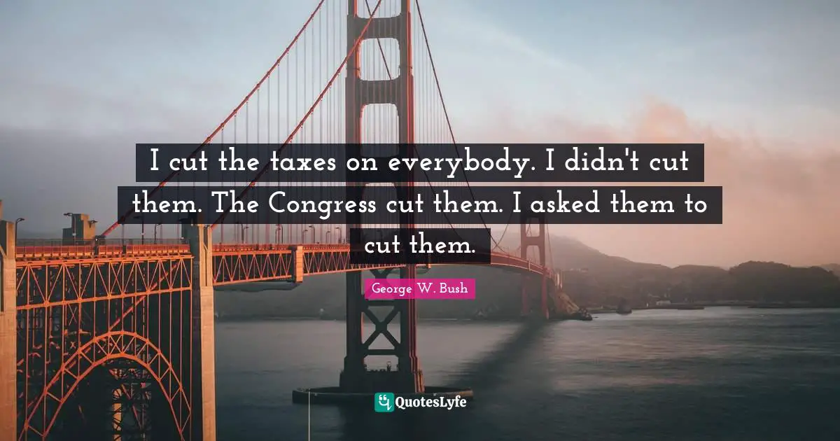 I cut the taxes on everybody. I didn't cut them. The Congress cut them. I asked them to cut them.