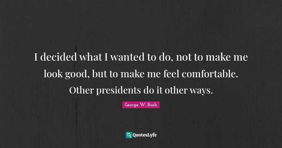 I decided what I wanted to do, not to make me look good, but to make me feel comfortable. Other presidents do it other ways.