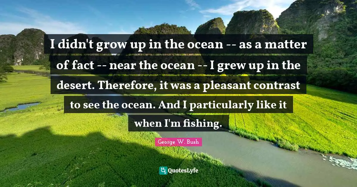 I didn't grow up in the ocean -- as a matter of fact -- near the ocean -- I grew up in the desert. Therefore, it was a pleasant contrast to see the ocean. And I particularly like it when I'm fishing.