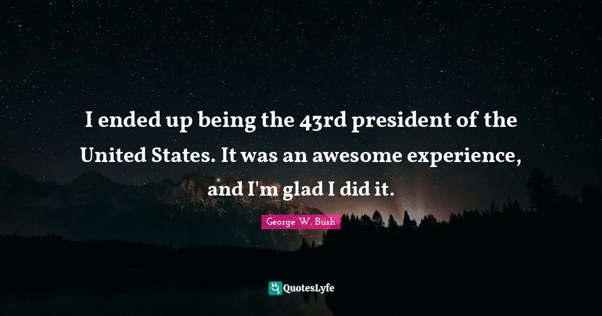 I ended up being the 43rd president of the United States. It was an awesome experience, and I'm glad I did it.