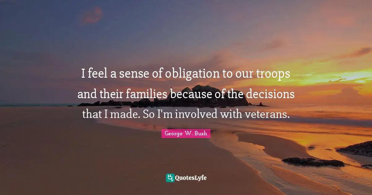 I feel a sense of obligation to our troops and their families because of the decisions that I made. So I'm involved with veterans.