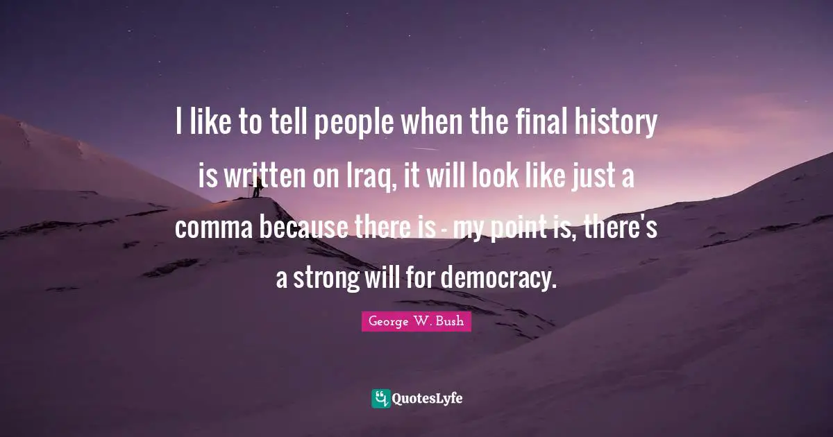 I like to tell people when the final history is written on Iraq, it will look like just a comma because there is - my point is, there's a strong will for democracy.