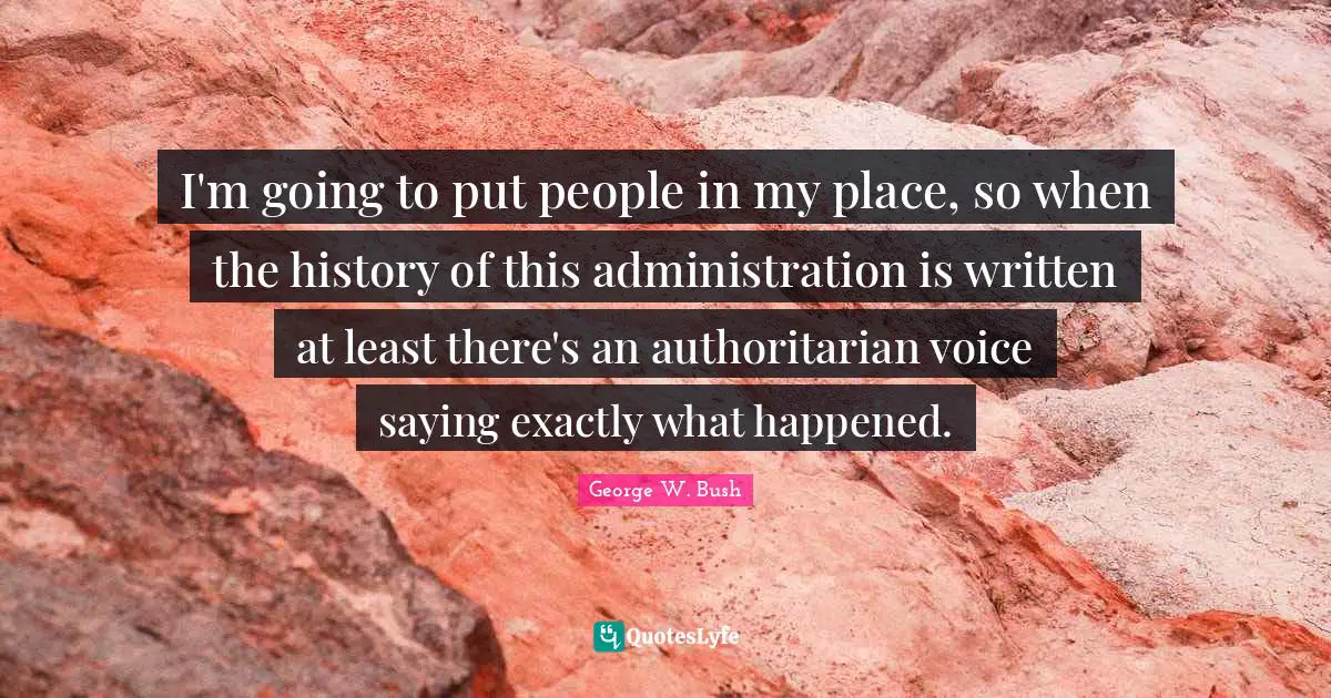 I'm going to put people in my place, so when the history of this administration is written at least there's an authoritarian voice saying exactly what happened.