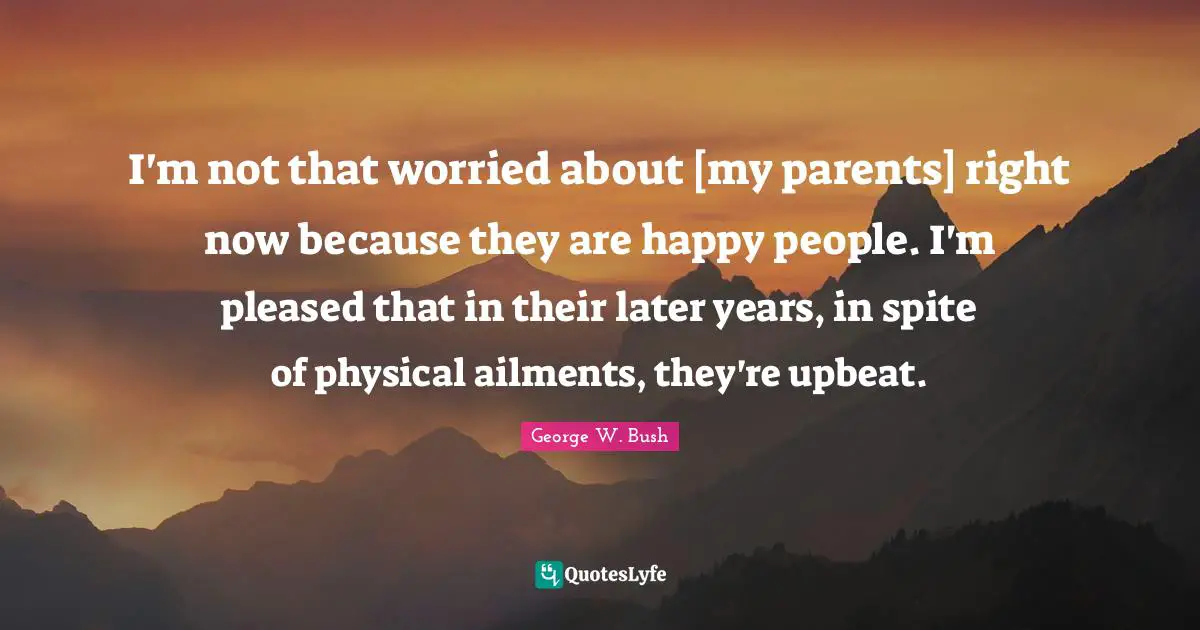 I'm not that worried about [my parents] right now because they are happy people. I'm pleased that in their later years, in spite of physical ailments, they're upbeat.
