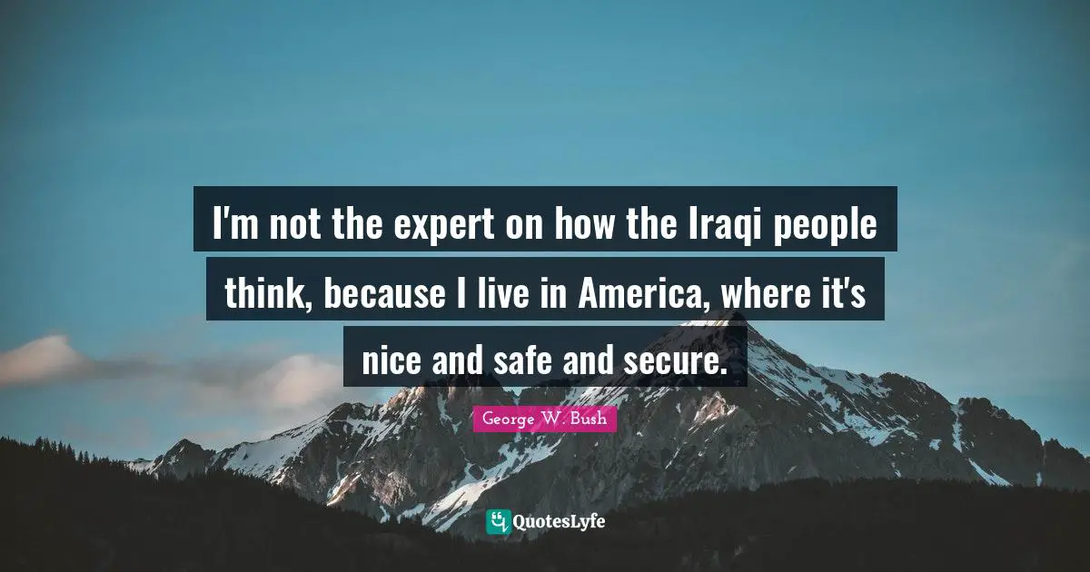 I'm not the expert on how the Iraqi people think, because I live in America, where it's nice and safe and secure.