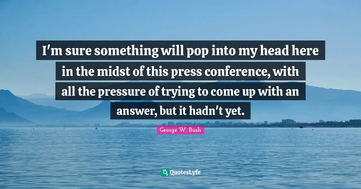 I'm sure something will pop into my head here in the midst of this press conference, with all the pressure of trying to come up with an answer, but it hadn't yet.