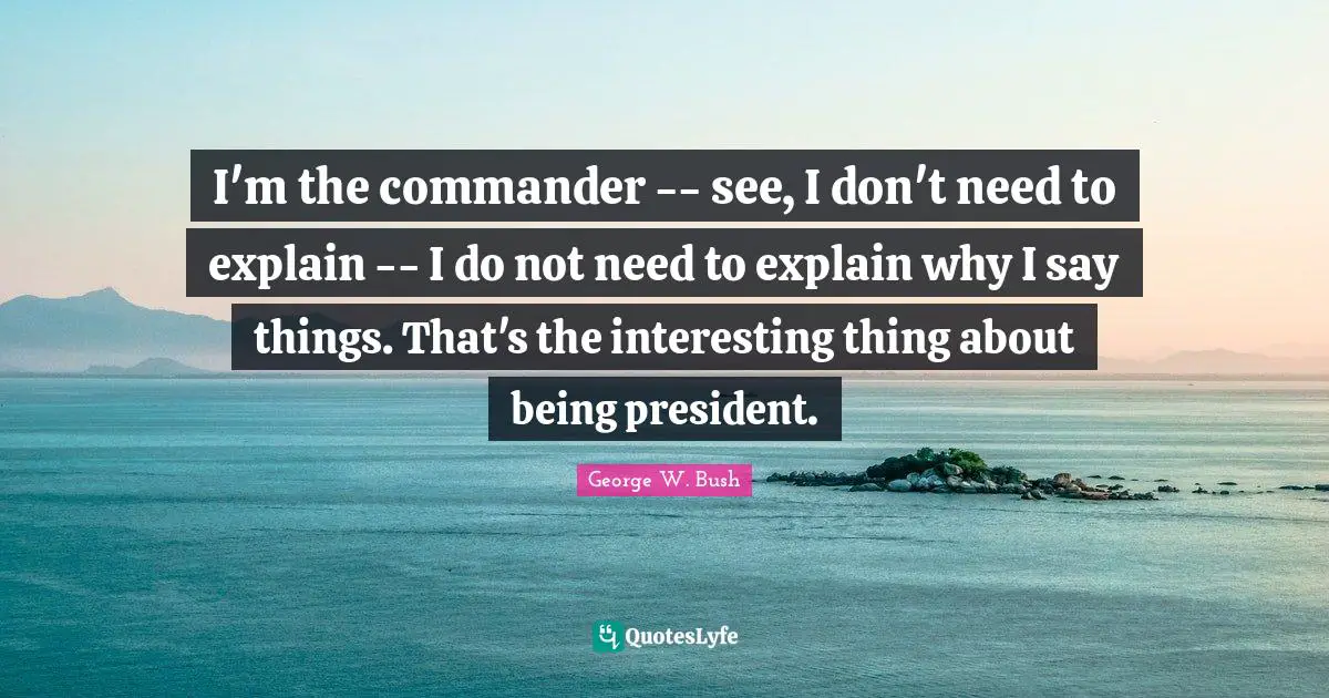 I'm the commander -- see, I don't need to explain -- I do not need to explain why I say things. That's the interesting thing about being president.