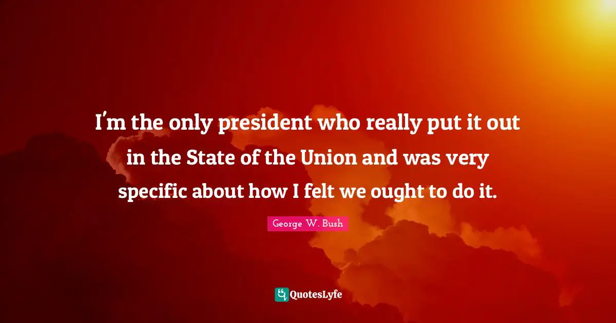 I'm the only president who really put it out in the State of the Union and was very specific about how I felt we ought to do it.