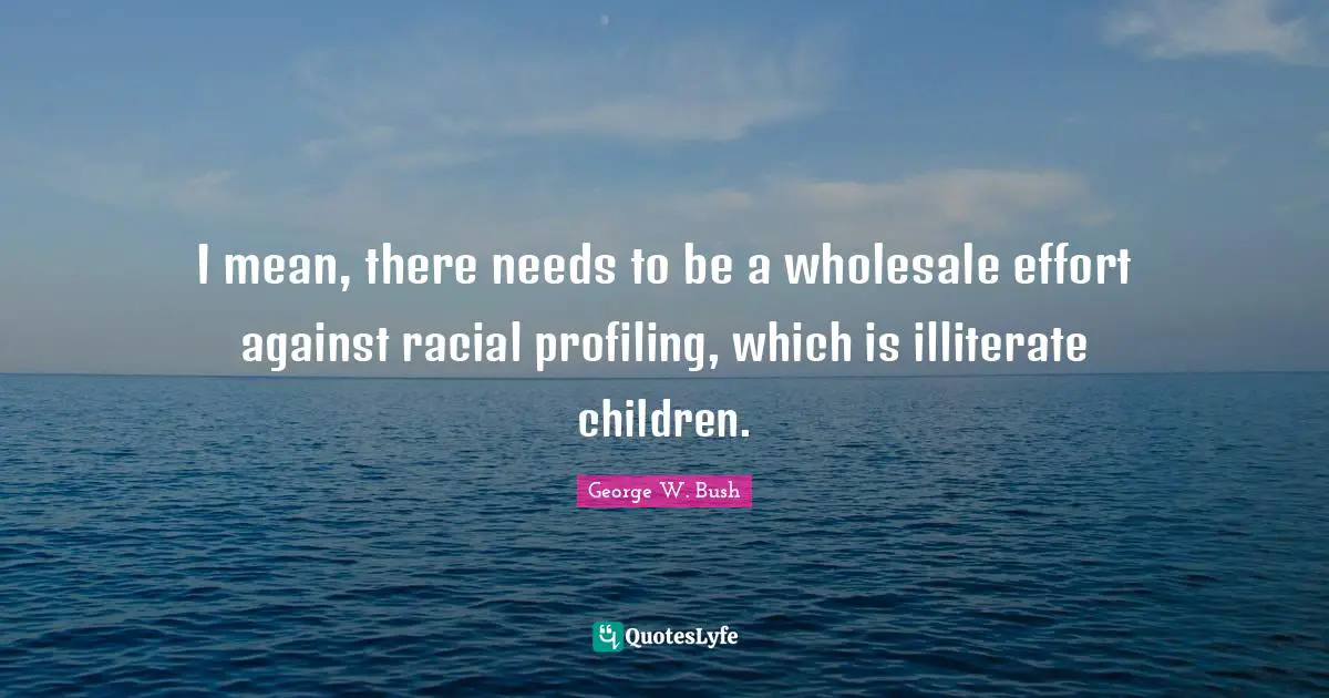 George W. Bush Quotes: "I mean, there needs to be a wholesale effort against racial profiling, which is illiterate children."