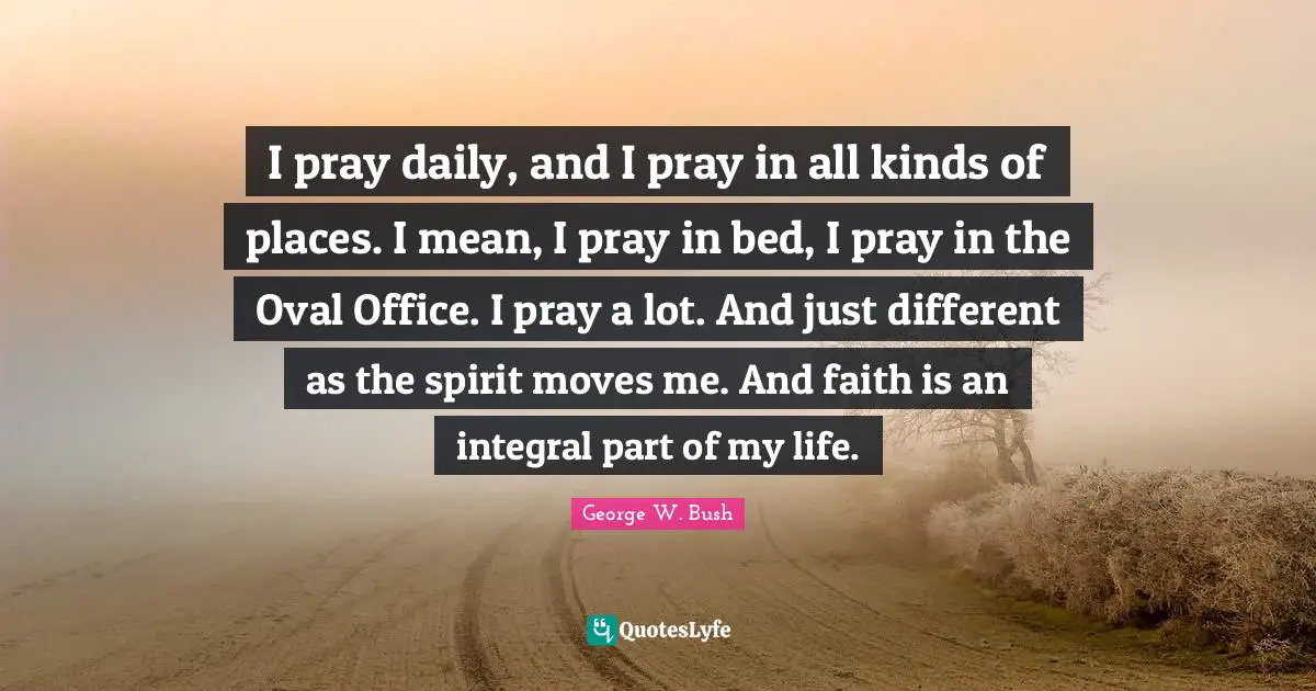 I pray daily, and I pray in all kinds of places. I mean, I pray in bed, I pray in the Oval Office. I pray a lot. And just different as the spirit moves me. And faith is an integral part of my life.
