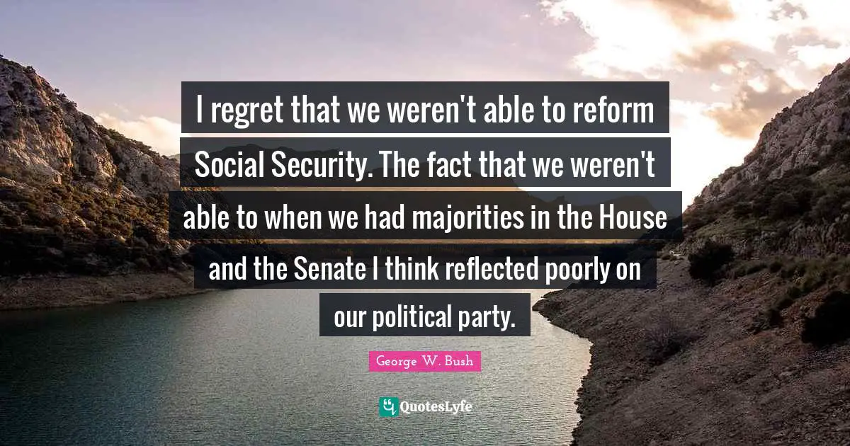 I regret that we weren't able to reform Social Security. The fact that we weren't able to when we had majorities in the House and the Senate I think reflected poorly on our political party.