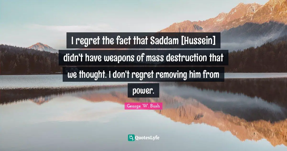I regret the fact that Saddam [Hussein] didn't have weapons of mass destruction that we thought. I don't regret removing him from power.