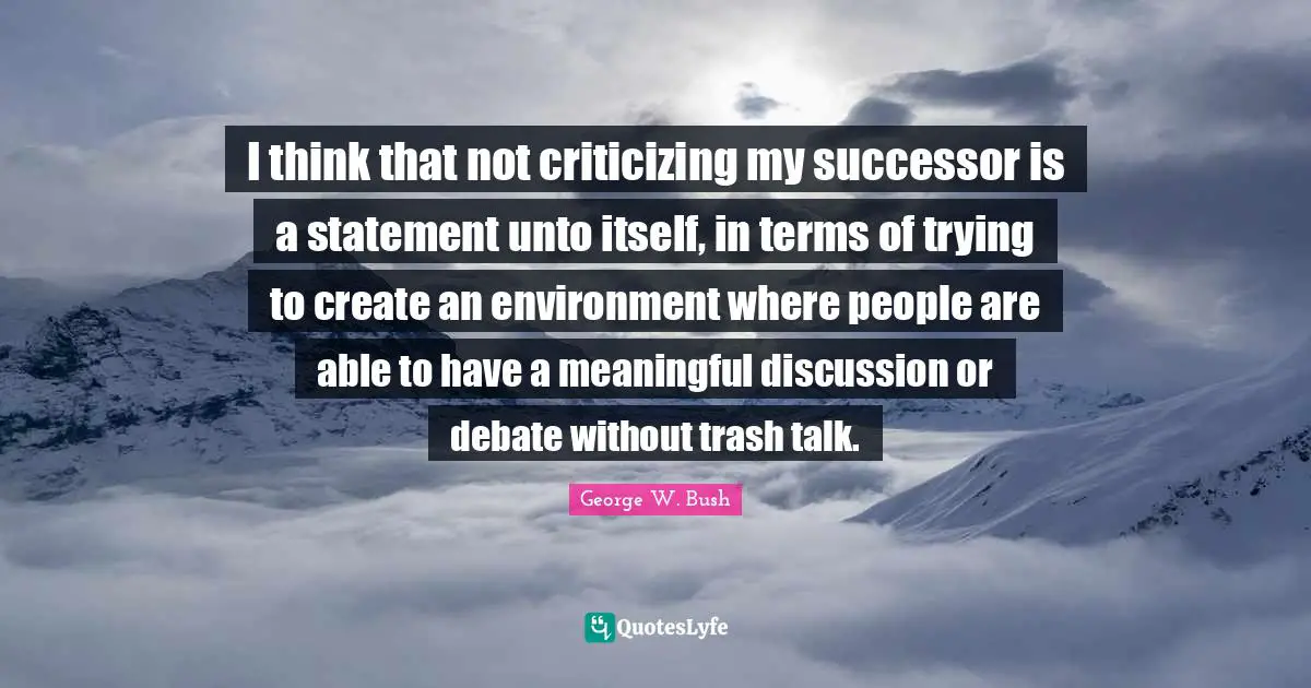 I think that not criticizing my successor is a statement unto itself, in terms of trying to create an environment where people are able to have a meaningful discussion or debate without trash talk.