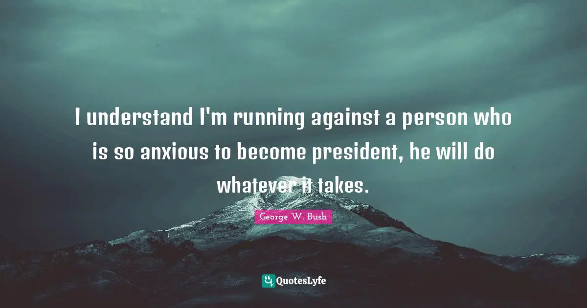 I understand I'm running against a person who is so anxious to become president, he will do whatever it takes.