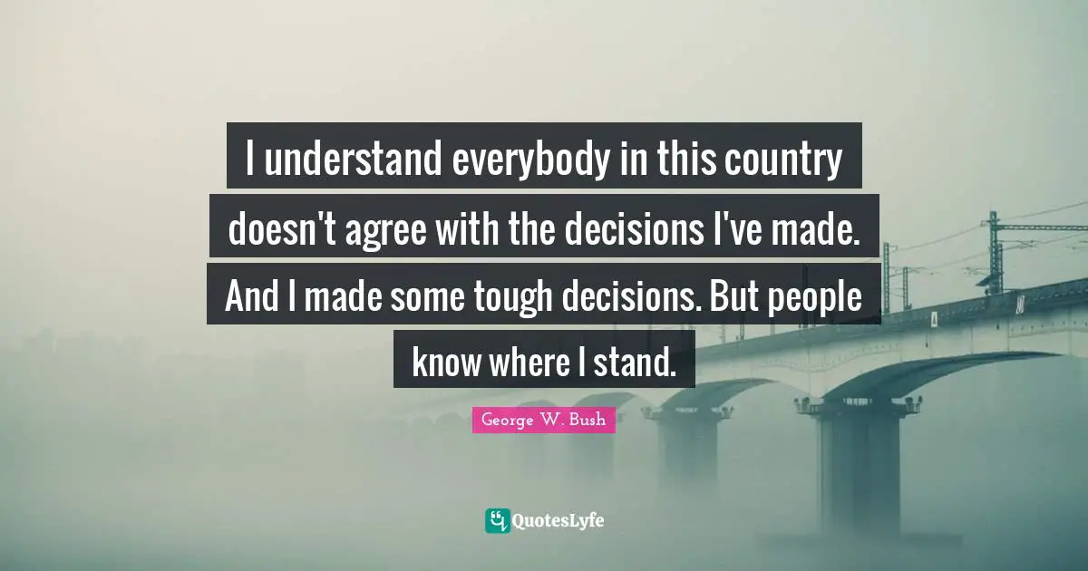 I understand everybody in this country doesn't agree with the decisions I've made. And I made some tough decisions. But people know where I stand.