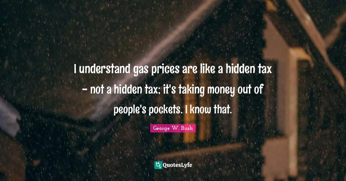 I understand gas prices are like a hidden tax - not a hidden tax; it's taking money out of people's pockets. I know that.