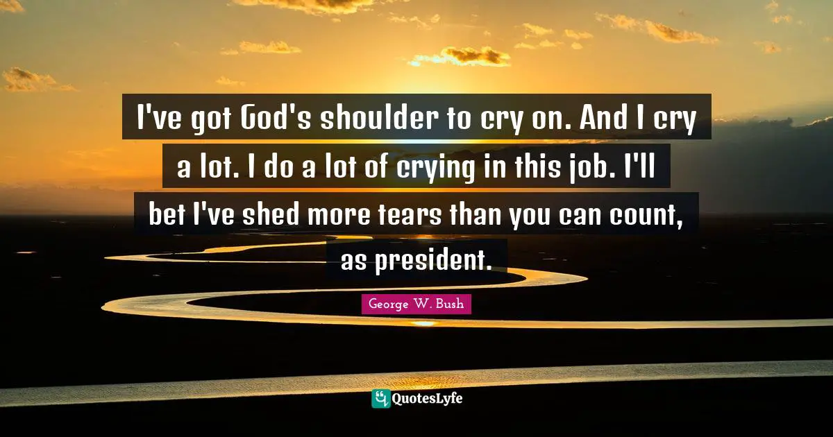 I've got God's shoulder to cry on. And I cry a lot. I do a lot of crying in this job. I'll bet I've shed more tears than you can count, as president.