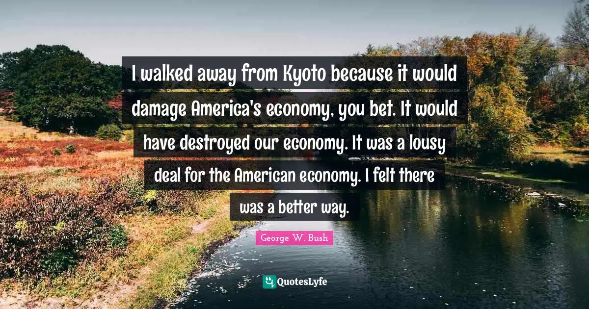 I walked away from Kyoto because it would damage America's economy, you bet. It would have destroyed our economy. It was a lousy deal for the American economy. I felt there was a better way.